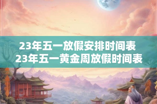 23年五一放假安排时间表 23年五一黄金周放假时间表是什么