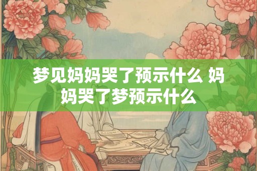 梦见妈妈哭了预示什么 妈妈哭了梦预示什么