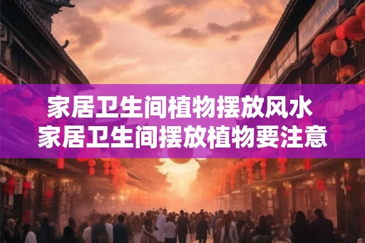 家居卫生间植物摆放风水 家居卫生间摆放植物要注意什么风水 家居卫生间植物摆放风水 家居卫生间摆放植物要注意什么风水