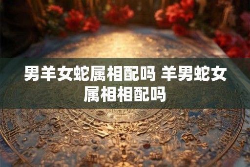 男羊女蛇属相配吗 羊男蛇女属相相配吗