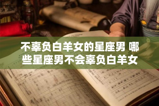 不辜负白羊女的星座男 哪些星座男不会辜负白羊女