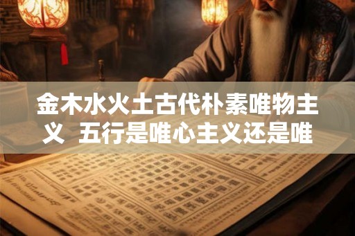 金木水火土古代朴素唯物主义 五行是唯心主义还是唯物主义 金木水火土古代朴素唯物主义 五行是唯心主义还是唯物主义