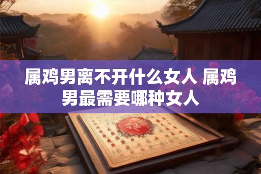 属鸡男离不开什么女人 属鸡男最需要哪种女人