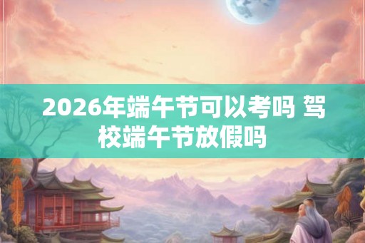 2026年端午节可以考吗 驾校端午节放假吗
