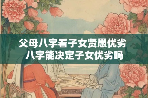 父母八字看子女贤愚优劣 八字能决定子女优劣吗