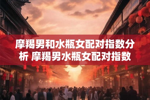 摩羯男和水瓶女配对指数分析 摩羯男水瓶女配对指数有多高 摩羯男和水瓶女配对指数分析 摩羯男水瓶女配对指数有多高