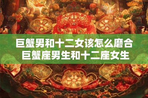 巨蟹男和十二女该怎么磨合 巨蟹座男生和十二座女生如何相处 巨蟹男和十二女该怎么磨合 巨蟹座男生和十二座女生如何相处