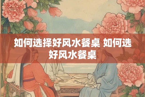 如何选择好风水餐桌 如何选好风水餐桌