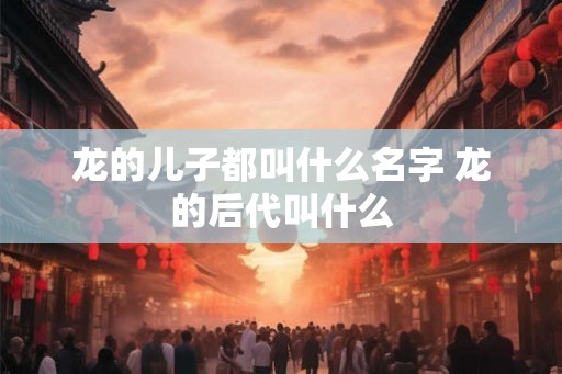 龙的儿子都叫什么名字 龙的后代叫什么