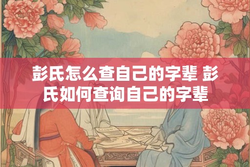 彭氏怎么查自己的字辈 彭氏如何查询自己的字辈
