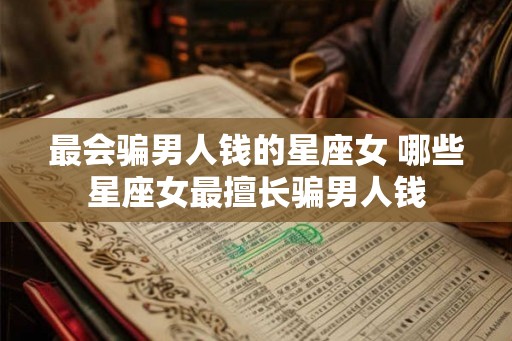 最会骗男人钱的星座女 哪些星座女最擅长骗男人钱