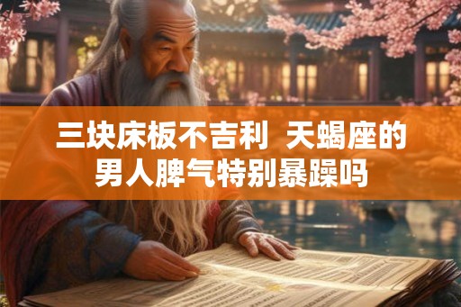 三块床板不吉利 天蝎座的男人脾气特别暴躁吗 三块床板不吉利 天蝎座的男人脾气特别暴躁吗