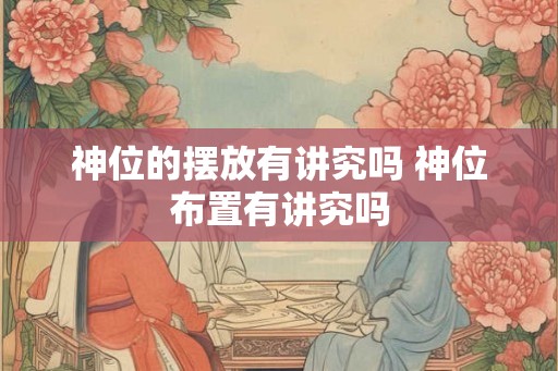 神位的摆放有讲究吗 神位布置有讲究吗 神位的摆放有讲究吗 神位布置有讲究吗