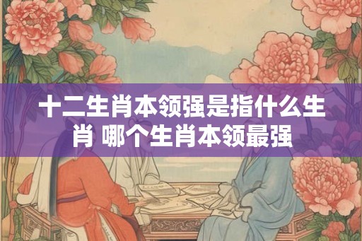 十二生肖本领强是指什么生肖 哪个生肖本领最强