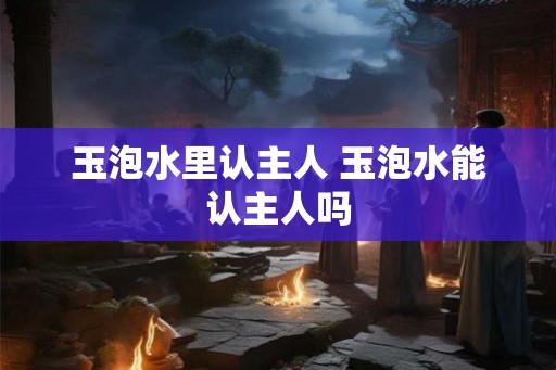 玉泡水里认主人 玉泡水能认主人吗