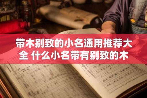 带木别致的小名通用推荐大全 什么小名带有别致的木字 带木别致的小名通用推荐大全 什么小名带有别致的木字