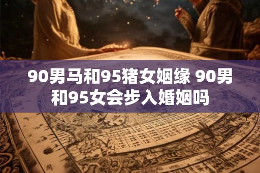 90男马和95猪女姻缘 90男和95女会步入婚姻吗