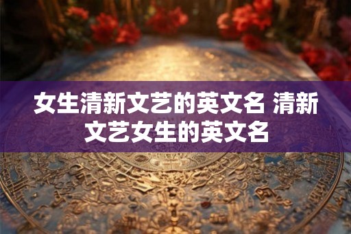 女生清新文艺的英文名 清新文艺女生的英文名 女生清新文艺的英文名 清新文艺女生的英文名