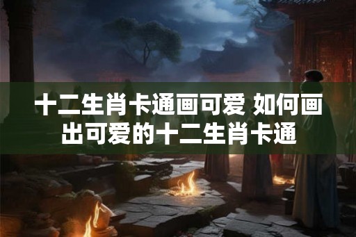 十二生肖卡通画可爱 如何画出可爱的十二生肖卡通