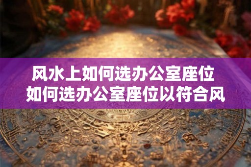 风水上如何选办公室座位 如何选办公室座位以符合风水 风水上如何选办公室座位 如何选办公室座位以符合风水