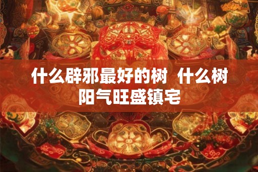 什么辟邪最好的树  什么树阳气旺盛镇宅
