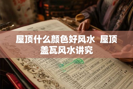 屋顶什么颜色好风水  屋顶盖瓦风水讲究