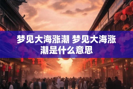 梦见大海涨潮 梦见大海涨潮是什么意思 梦见大海涨潮 梦见大海涨潮是什么意思