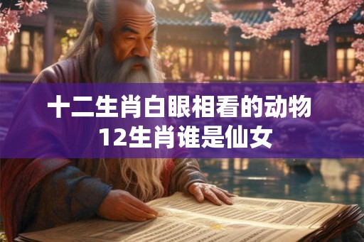 十二生肖白眼相看的动物 12生肖谁是仙女 十二生肖白眼相看的动物 12生肖谁是仙女