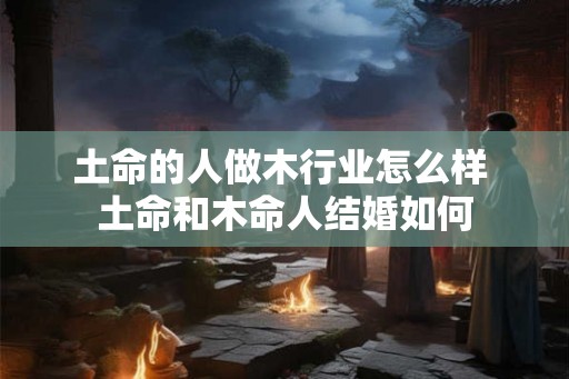 土命的人做木行业怎么样 土命和木命人结婚如何 土命的人做木行业怎么样 土命和木命人结婚如何
