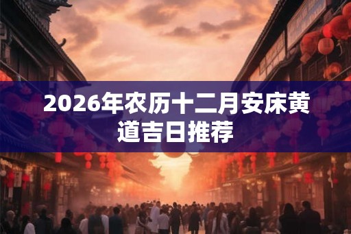 2026年农历十二月安床黄道吉日推荐 2026年农历十二月安床黄道吉日推荐