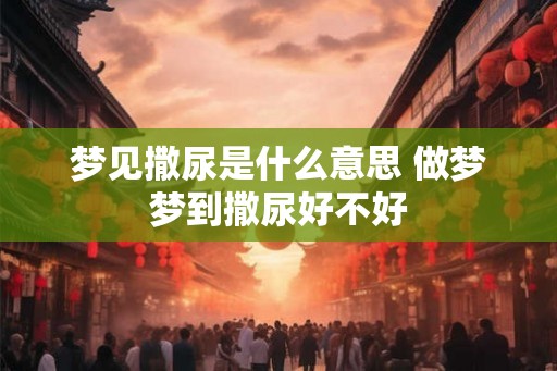 梦见撒尿是什么意思 做梦梦到撒尿好不好 梦见撒尿是什么意思 做梦梦到撒尿好不好