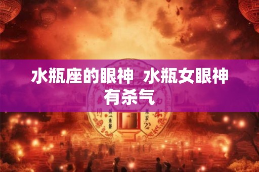 水瓶座的眼神 水瓶女眼神有杀气 水瓶座的眼神 水瓶女眼神有杀气