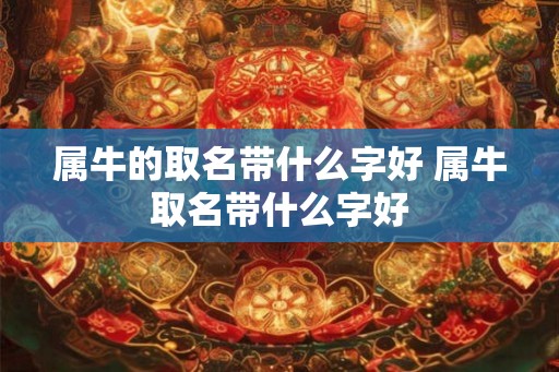 属牛的取名带什么字好 属牛取名带什么字好 属牛的取名带什么字好 属牛取名带什么字好