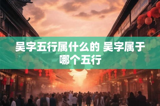 吴字五行属什么的 吴字属于哪个五行