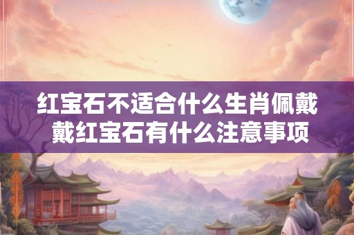 红宝石不适合什么生肖佩戴 戴红宝石有什么注意事项