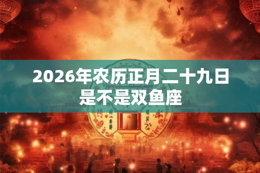 2026年农历正月二十九日是不是双鱼座