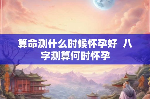 算命测什么时候怀孕好 八字测算何时怀孕 算命测什么时候怀孕好 八字测算何时怀孕