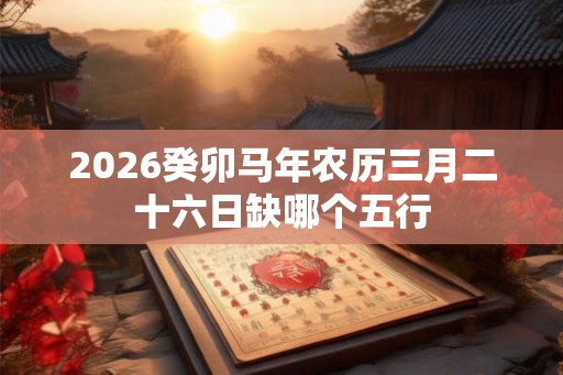 2026癸卯马年农历三月二十六日缺哪个五行