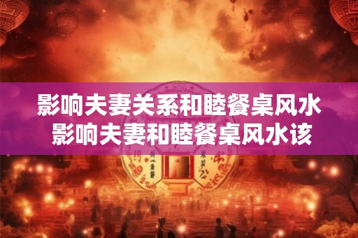 影响夫妻关系和睦餐桌风水 影响夫妻和睦餐桌风水该如何布置