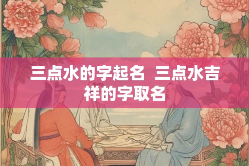 三点水的字起名 三点水吉祥的字取名 三点水的字起名 三点水吉祥的字取名