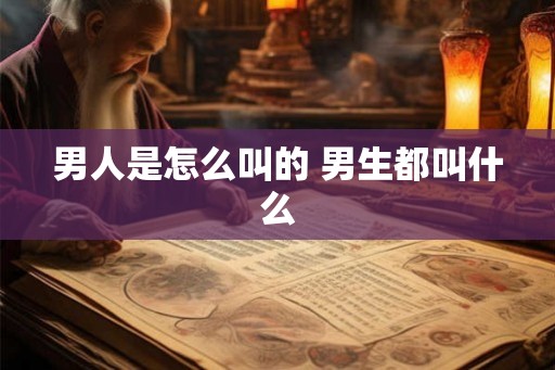 男人是怎么叫的 男生都叫什么 男人是怎么叫的 男生都叫什么