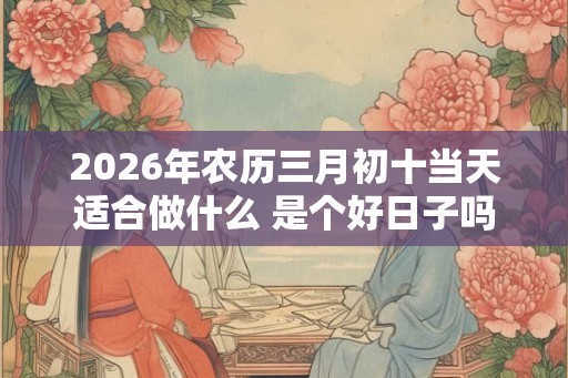 2026年农历三月初十当天适合做什么 是个好日子吗