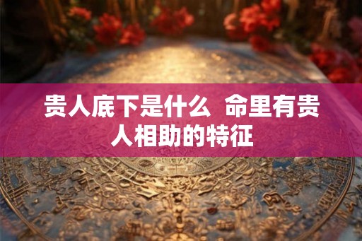 贵人底下是什么 命里有贵人相助的特征 贵人底下是什么 命里有贵人相助的特征