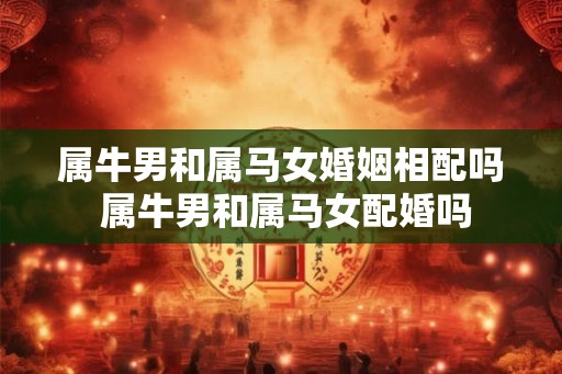 属牛男和属马女婚姻相配吗 属牛男和属马女配婚吗