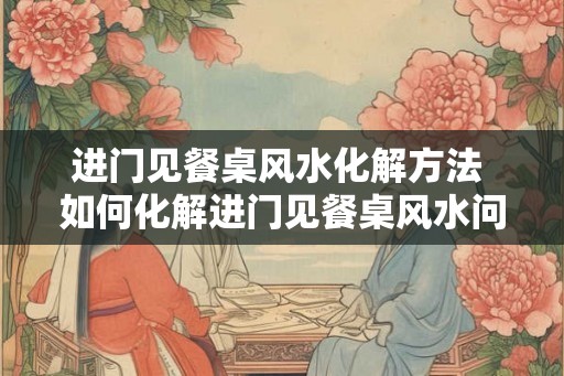 进门见餐桌风水化解方法 如何化解进门见餐桌风水问题
