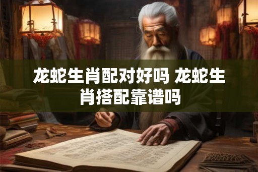 龙蛇生肖配对好吗 龙蛇生肖搭配靠谱吗