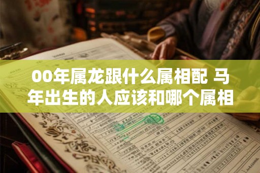 00年属龙跟什么属相配 马年出生的人应该和哪个属相在一起