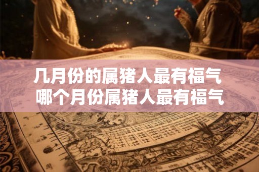 几月份的属猪人最有福气 哪个月份属猪人最有福气 几月份的属猪人最有福气 哪个月份属猪人最有福气