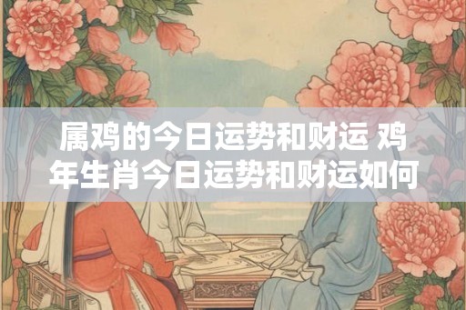 属鸡的今日运势和财运 鸡年生肖今日运势和财运如何