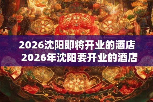 2026沈阳即将开业的酒店 2026年沈阳要开业的酒店 2026沈阳即将开业的酒店 2026年沈阳要开业的酒店